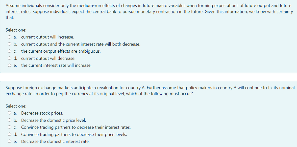 Assume individuals consider only the medium-run effects of changes in future macro variables when forming expectations of future output and future
interest rates. Suppose individuals expect the central bank to pursue monetary contraction in the future. Given this information, we know with certainty
that:
Select one:
current output will increase.
O b. current output and the current interest rate will both decrease.
the current output effects are ambiguous.
Oc.
O d. current output will decrease.
O e.
the current interest rate will increase.
Suppose foreign exchange markets anticipate a revaluation for country A. Further assume that policy makers in country A will continue to fix its nominal
exchange rate. In order to peg the currency at its original level, which of the following must occur?
Select one:
a.
Decrease stock prices.
O b. Decrease the domestic price level.
Oc.
Convince trading partners to decrease their interest rates.
O d. Convince trading partners to decrease their price levels.
O e.
Decrease the domestic interest rate.
