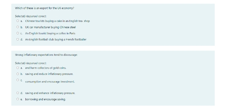 Which of these is an export for the UK economy?
Selectați răspunsul corect:
O a. Chinese tourists buying a cake in an English tea shop
O b. UK car manufacturer buying Chinese steel
O. An English lourist buying a colfee in Paris
O d. An English football club buying a French footballer
Strong inflationary expectations tend to discourage:
Selectați răspunsul corect:
O a. and harm collectors of gold coins.
O b. saving and reduce inflationary pressure.
curIsumplion and encouraye investmenl
O d. saving and enhance infiationary pressure.
O e. borrowing and encourage saving.
