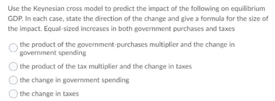 Use the Keynesian cross model to predict the impact of the following on equilibrium
GDP. In each case, state the direction of the change and give a formula for the size of
the impact. Equal-sized increases in both government purchases and taxes
the product of the government-purchases multiplier and the change in
government spending
) the product of the tax multiplier and the change in taxes
) the change in government spending
the change in taxes
