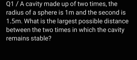 Q1/ A cavity made up of two times, the
radius of a sphere is 1m and the second is
1.5m. What is the largest possible distance
between the two times in which the cavity
remains stable?
