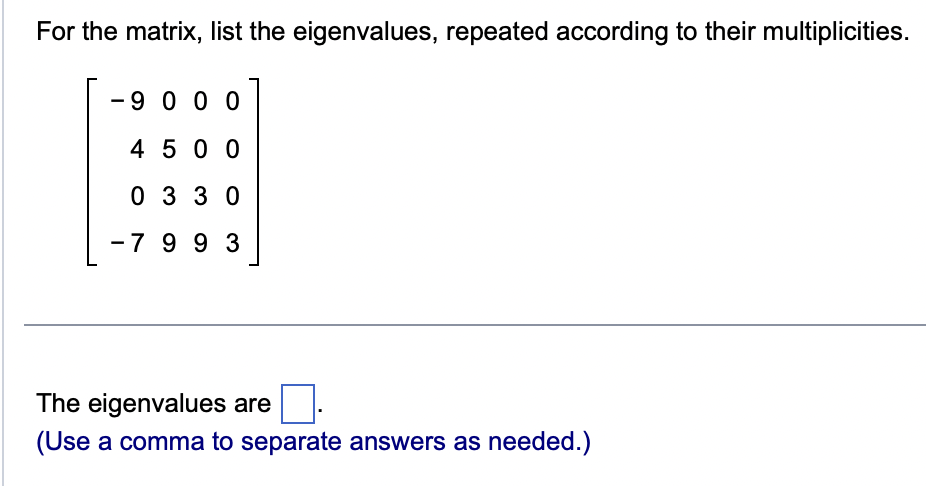 For the matrix, list the eigenvalues, repeated according to their multiplicities.
- 9000
4500
0330
-7 99 3
The eigenvalues are
(Use a comma to separate answers as needed.)