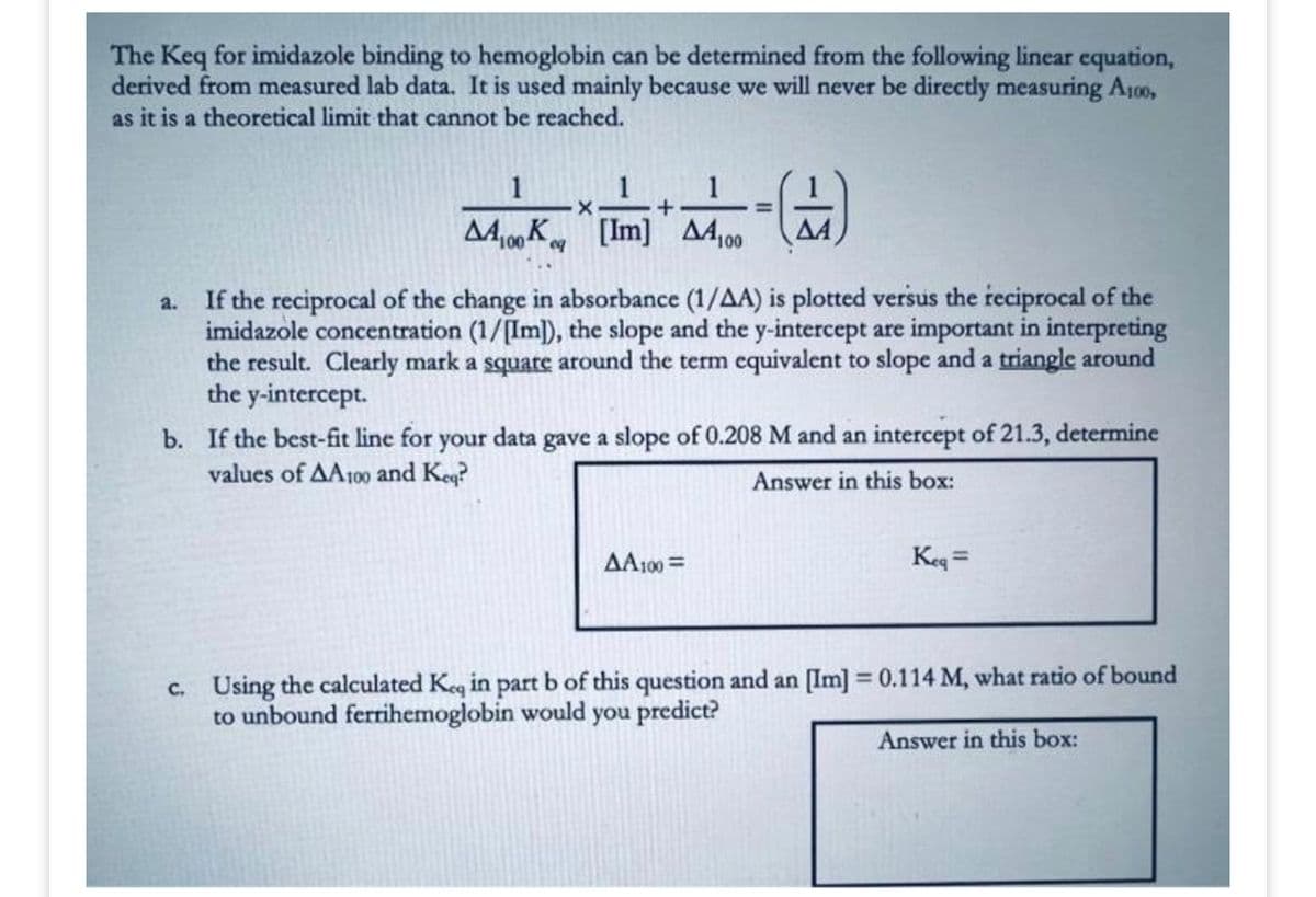 The Keq for imidazole binding to hemoglobin can be determined from the following linear equation,
derived from measured lab data. It is used mainly because we will never be directly measuring A100,
as it is a theoretical limit that cannot be reached.
1
1
X
+
K [Im] Δ4100 ΔΑ
100 eq
=
a.
If the reciprocal of the change in absorbance (1/AA) is plotted versus the reciprocal of the
imidazole concentration (1/[Im]), the slope and the y-intercept are important in interpreting
the result. Clearly mark a square around the term equivalent to slope and a triangle around
the y-intercept.
b. If the best-fit line for your data gave a slope of 0.208 M and an intercept of 21.3, determine
values of AA100 and Keq?
Answer in this box:
AA100=
Keq =
c. Using the calculated Keq in part b of this question and an [Im] = 0.114 M, what ratio of bound
to unbound ferrihemoglobin would you predict?
Answer in this box: