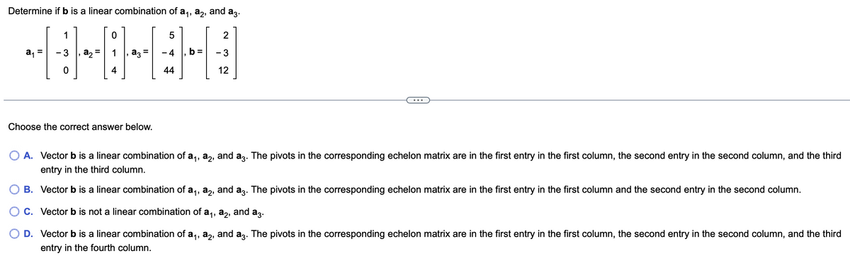 Determine if b is a linear combination of a₁, a₂, and
a3.
a₁ =
1
- 3
0
a₂=
0
4
Choose the correct answer below.
5
-4
44
2
- 3
12
O A. Vector b is a linear combination of a₁, a2, and a3. The pivots in the corresponding echelon matrix are in the first entry in the first column, the second entry in the second column, and the third
entry in the third column.
B. Vector b is a linear combination of a₁, a2, and a3. The pivots in the corresponding echelon matrix are in the first entry in the first column and the second entry in the second column.
OC. Vector b is not a linear combination of a₁, a2, and a3.
D. Vector b is a linear combination of a₁, a2, and a3. The pivots in the corresponding echelon matrix are in the first entry in the first column, the second entry in the second column, and the third
entry in the fourth column.