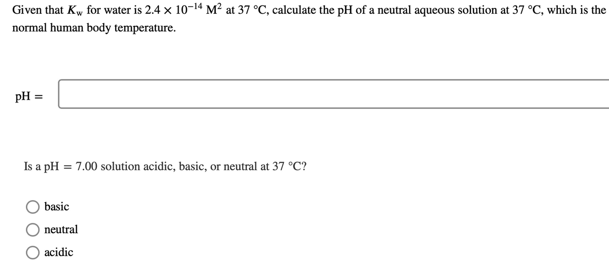 Given that Kw for water is 2.4 × 10-¹4 M² at 37 °C, calculate the pH of a neutral aqueous solution at 37 °C, which is the
W
normal human body temperature.
pH :
=
Is a pH = 7.00 solution acidic, basic, or neutral at 37 °C?
basic
neutral
acidic