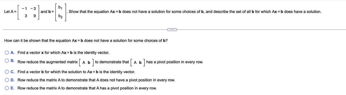 Let A =
-
- 3
[1] [2]
and b =
3 9
b2
Show that the equation Ax = b does not have a solution for some choices of b, and describe the set of all b for which Ax=b does have a solution.
How can it be shown that the equation Ax=b does not have a solution for some choices of b?
A. Find a vector x for which Ax=b is the identity vector.
B. Row reduce the augmented matrix [ A b] to demonstrate that A b has a pivot position in every row.
C. Find a vector b for which the solution to Ax=b is the identity vector.
D. Row reduce the matrix A to demonstrate that A does not have a pivot position in every row.
E. Row reduce the matrix A to demonstrate that A has a pivot position in every row.