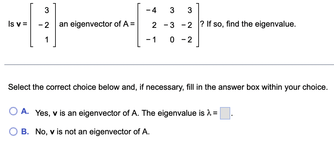 Is v=
1231
-
an eigenvector of A =
-4 3 3
2 - 3
- 1
-2? If so, find the eigenvalue.
0 - 2
Select the correct choice below and, if necessary, fill in the answer box within your choice.
O A. Yes, v is an eigenvector of A. The eigenvalue is λ =
B. No, v is not an eigenvector of A.