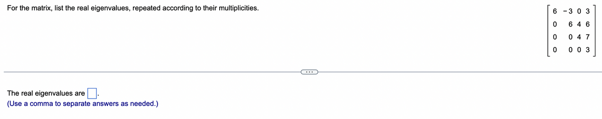 For the matrix, list the real eigenvalues, repeated according to their multiplicities.
The real eigenvalues are
(Use a comma to separate answers as needed.)
6
0
0
0
3 0 3
646
047
003