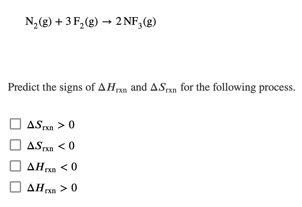 N₂(g) + 3 F₂(g) → 2NF3 (g)
Predict the signs of AHrxn and ASrxn for the following process.
ASTxn> 0
ASTxn <0
Hrxn
<0
AHrxn > 0