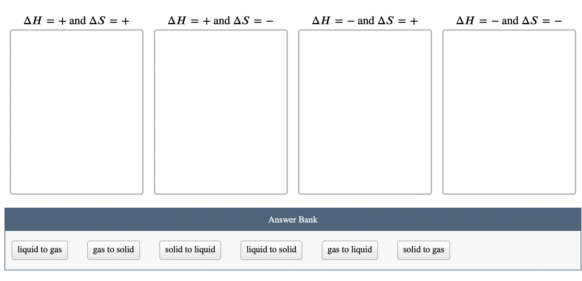 AH = + and AS = +
liquid to gas
gas to solid
AH = + and AS:
solid to liquid
ΔΗ =
Answer Bank
liquid to solid
- and AS +
gas to liquid
solid to gas
ΔΗ =
and AS =