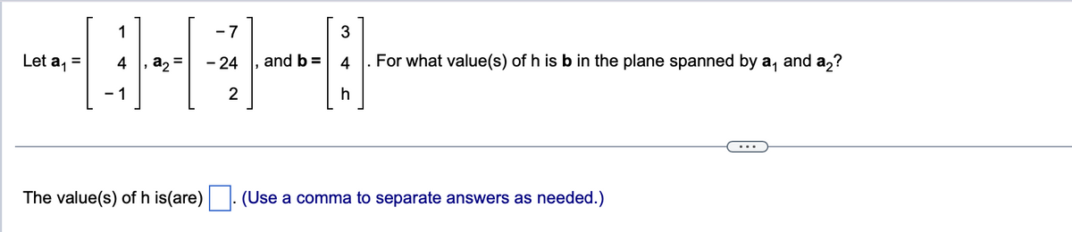 Let a₁
1
-1
-7
3
⠀⠀
=
- 24 , and
2
h
a₂ =
The value(s) of h is(are)
For what value(s) of h is b in the plane spanned by a₁
(Use a comma to separate answers as needed.)
and a₂?