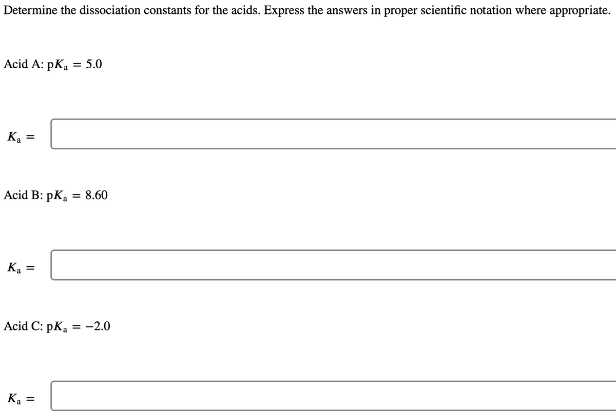 Determine the dissociation constants for the acids. Express the answers in proper scientific notation where appropriate.
Acid A: pKa = 5.0
K₂ =
a
Acid B: pKa = 8.60
Ka =
Acid C: pKa = -2.0
Ka
=