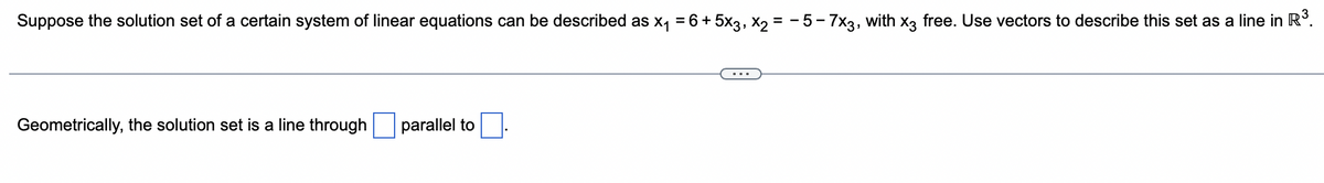 Suppose the solution set of a certain system of linear equations can be described as x₁ = 6 + 5x3, X2 = −5-7x3, with x3 free. Use vectors to describe this set as a line in R³.
Geometrically, the solution set is a line through
parallel to