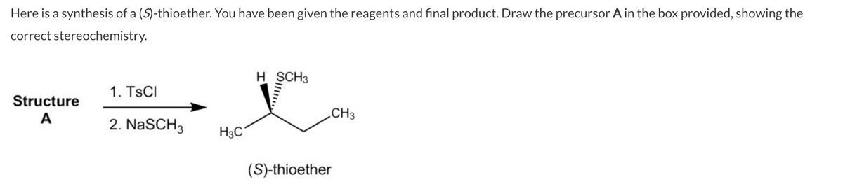 Here is a synthesis of a (S)-thioether. You have been given the reagents and final product. Draw the precursor A in the box provided, showing the
correct stereochemistry.
Structure
A
1. TSCI
2. NaSCH3
H3C
H SCH3
CH3
(S)-thioether