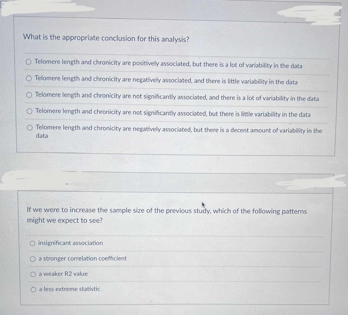 What is the appropriate conclusion for this analysis?
O Telomere length and chronicity are positively associated, but there is a lot of variability in the data
O Telomere length and chronicity are negatively associated, and there is little variability in the data
O Telomere length and chronicity are not significantly associated, and there is a lot of variability in the data
O Telomere length and chronicity are not significantly associated, but there is little variability in the data
O Telomere length and chronicity are negatively associated, but there is a decent amount of variability in the
data
If we were to increase the sample size of the previous study, which of the following patterns
might we expect to see?
O insignificant association
O a stronger correlation coefficient
O a weaker R2 value
O a less extreme statistic