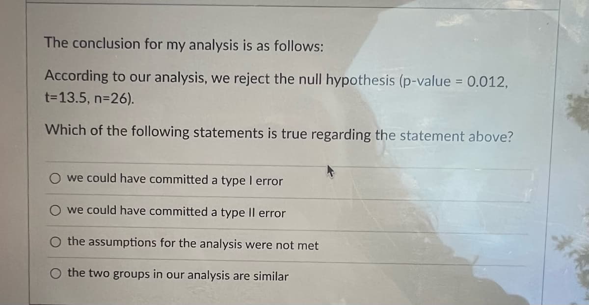 The conclusion for my analysis is as follows:
According to our analysis, we reject the null hypothesis (p-value = 0.012,
t=13.5, n=26).
Which of the following statements is true regarding the statement above?
we could have committed a type I error
we could have committed a type Il error
the assumptions for the analysis were not met
the two groups in our analysis are similar