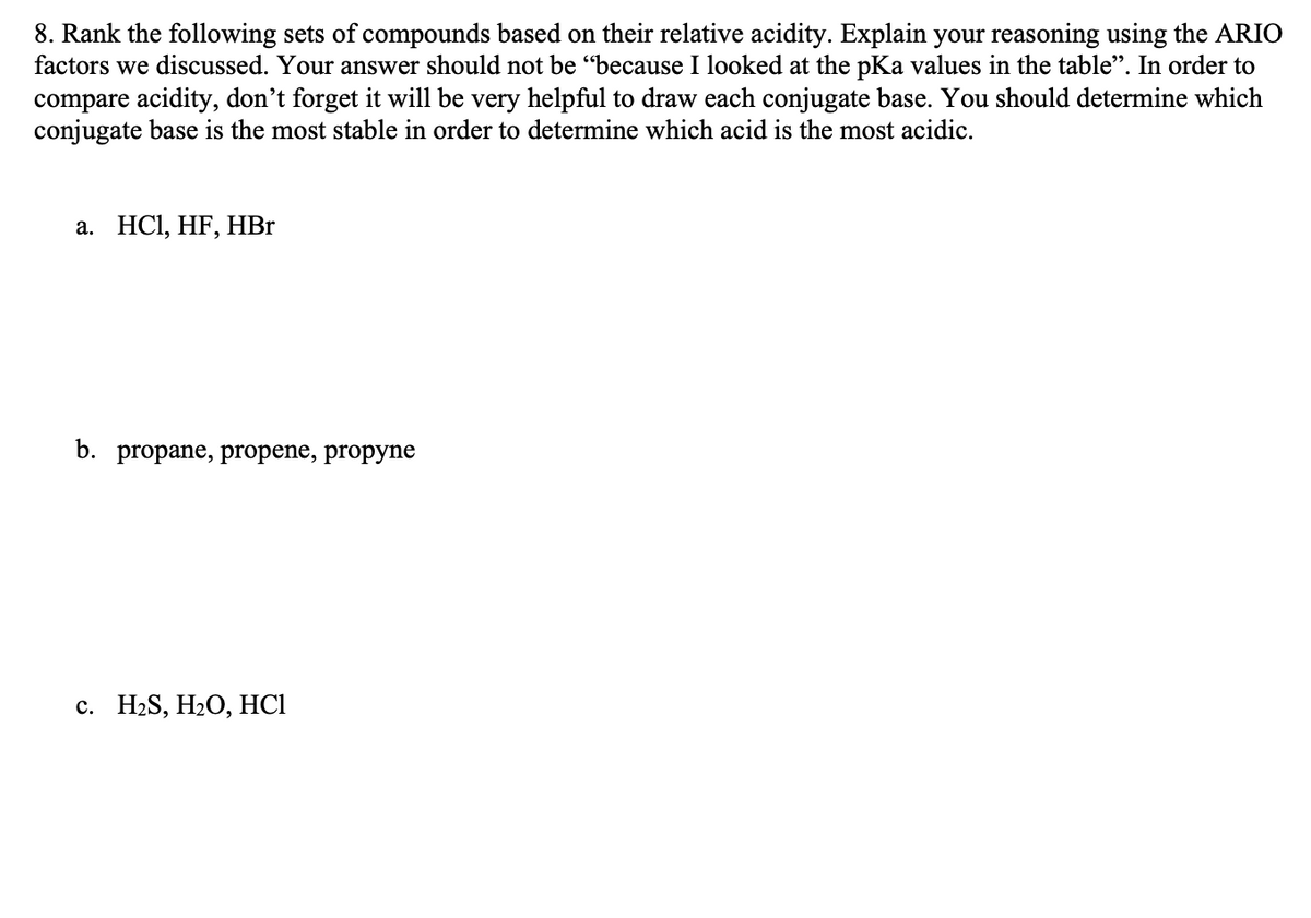 8. Rank the following sets of compounds based on their relative acidity. Explain your reasoning using the ARIO
factors we discussed. Your answer should not be "because I looked at the pKa values in the table". In order to
compare acidity, don't forget it will be very helpful to draw each conjugate base. You should determine which
conjugate base is the most stable in order to determine which acid is the most acidic.
a. HCl, HF, HBr
b. propane, propene, propyne
c. H₂S, H₂O, HC1