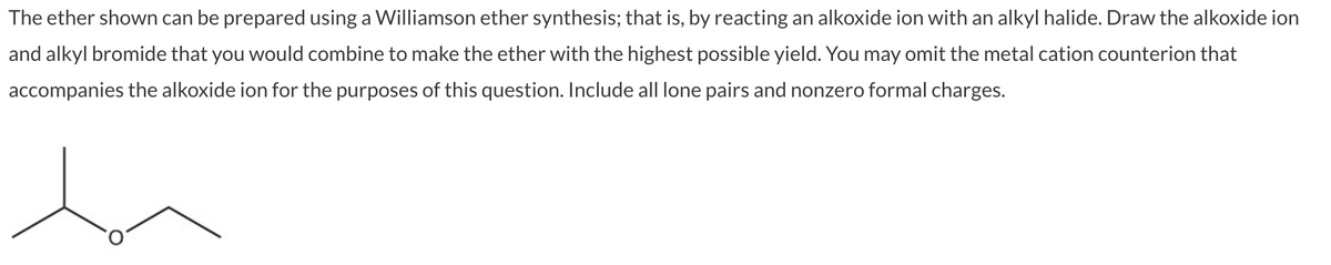 The
ether shown can be prepared using a Williamson ether synthesis; that is, by reacting an alkoxide ion with an alkyl halide. Draw the alkoxide ion
and alkyl bromide that you would combine to make the ether with the highest possible yield. You may omit the metal cation counterion that
accompanies the alkoxide ion for the purposes of this question. Include all lone pairs and nonzero formal charges.