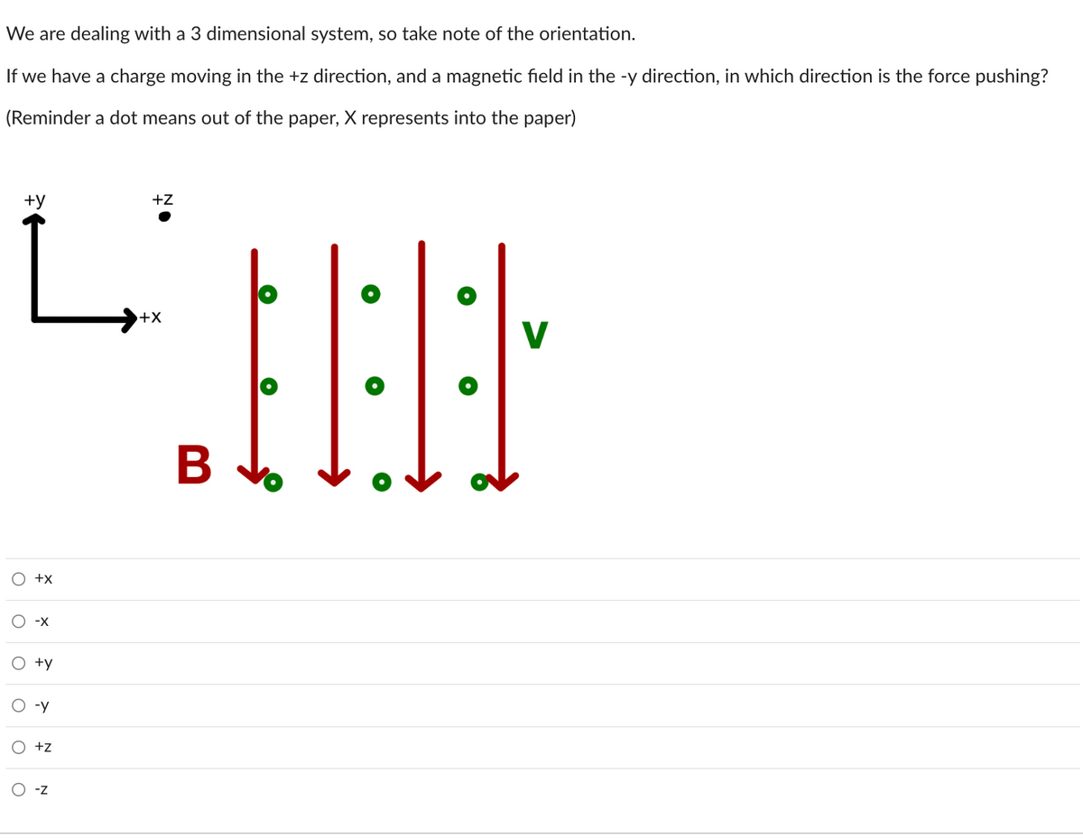 We are dealing with a 3 dimensional system, so take note of the orientation.
If we have a charge moving in the +z direction, and a magnetic field in the -y direction, in which direction is the force pushing?
(Reminder a dot means out of the paper, X represents into the paper)
+y
O
o
O
O
O
O
+X
-X
+y
-y
+z
-Z
+Z
:
+X
B
●
V