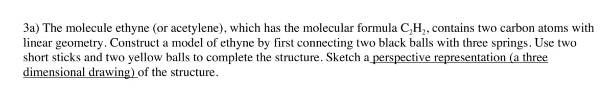 3a) The molecule ethyne (or acetylene), which has the molecular formula C₂H₂, contains two carbon atoms with
linear geometry. Construct a model of ethyne by first connecting two black balls with three springs. Use two
short sticks and two yellow balls to complete the structure. Sketch a perspective representation (a three
dimensional drawing) of the structure.