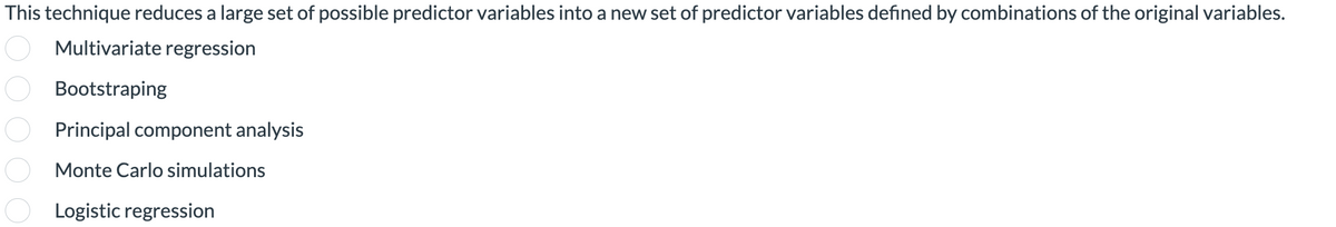 This technique reduces a large set of possible predictor variables into a new set of predictor variables defined by combinations of the original variables.
o o o o o
Multivariate regression
Bootstraping
Principal component analysis
Monte Carlo simulations
Logistic regression