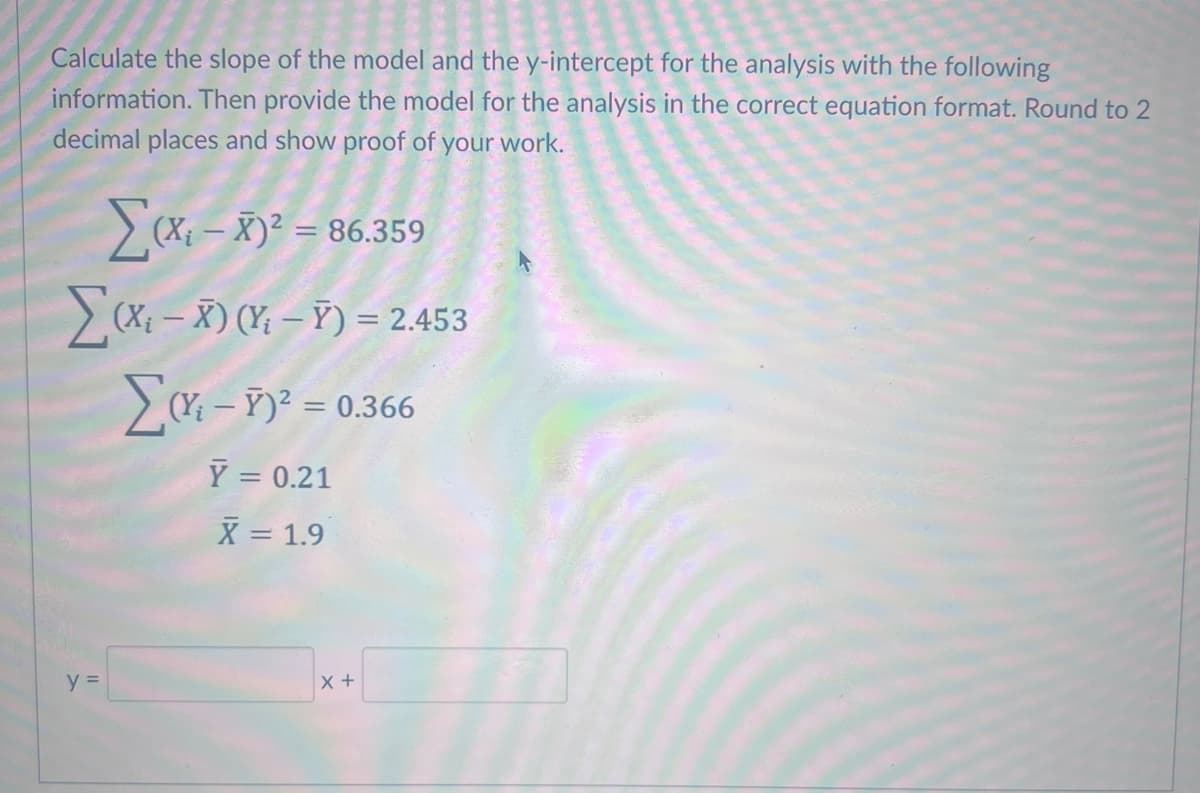 Calculate the slope of the model and the y-intercept for the analysis with the following
information. Then provide the model for the analysis in the correct equation format. Round to 2
decimal places and show proof of your work.
(X-X)² = 86.359
Σ(X-X) (-) = 2.453
Σα
y =
(Y – Y)2 = 0.366
- r
Y = 0.21
X = 1.9
X +