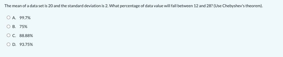 The mean of a data set is 20 and the standard deviation is 2. What percentage of data value will fall between 12 and 28? (Use Chebyshev's theorem).
O A. 99.7%
O B. 75%
O C. 88.88%
O D. 93.75%
