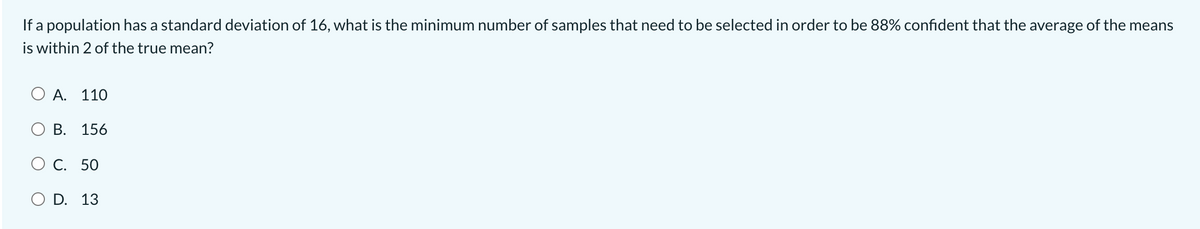 If a population has a standard deviation of 16, what is the minimum number of samples that need to be selected in order to be 88% confident that the average of the means
is within 2 of the true mean?
O A. 110
О В. 156
ОС. 50
O D. 13
