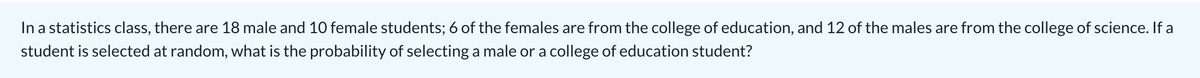 In a statistics class, there are 18 male and 10 female students; 6 of the females are from the college of education, and 12 of the males are from the college of science. If a
student is selected at random, what is the probability of selecting a male or a college of education student?
