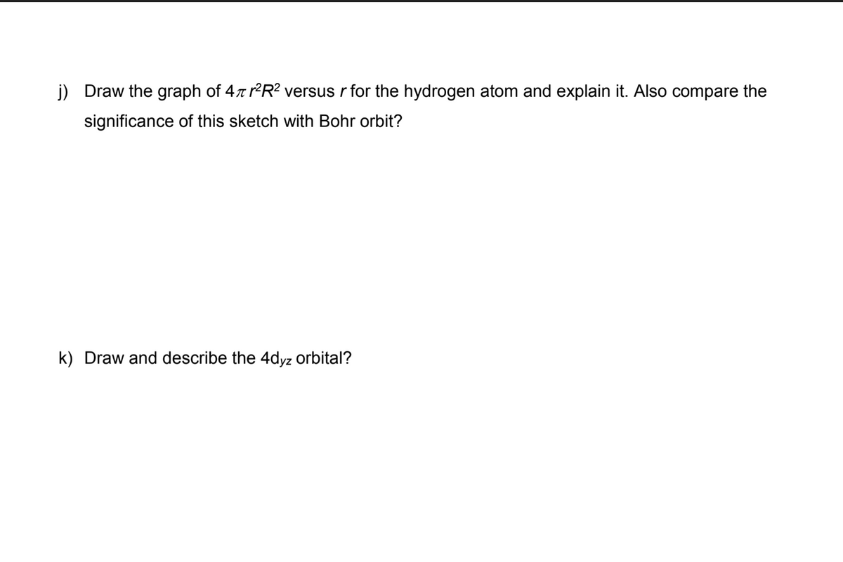 j) Draw the graph of 4x r?R? versus r for the hydrogen atom and explain it. Also compare the
significance of this sketch with Bohr orbit?
k) Draw and describe the 4dyz orbital?
