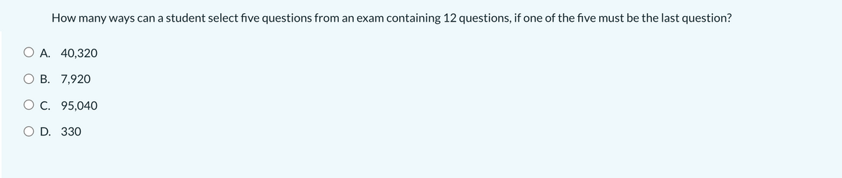 How many ways can a student select five questions from an exam containing 12 questions, if one of the five must be the last question?
O A. 40,320
В. 7,920
O C. 95,040
D. 330
