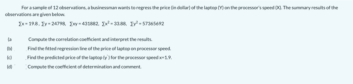 For a sample of 12 observations, a businessman wants to regress the price (in dollar) of the laptop (Y) on the processor's speed (X). The summary results of the
observations are given below.
Σχ- 19.8 , ΣΥ-24798, Σχy- 431882, Σχ33.88 , Σγ= 57365692
%3D
%3D
(a
Compute the correlation coefficient and interpret the results.
(b)
Find the fitted regression line of the price of laptop on processor speed.
(c)
Find the predicted price of the laptop (y ) for the processor speed x=1.9.
(d)
Compute the coefficient of determination and comment.
