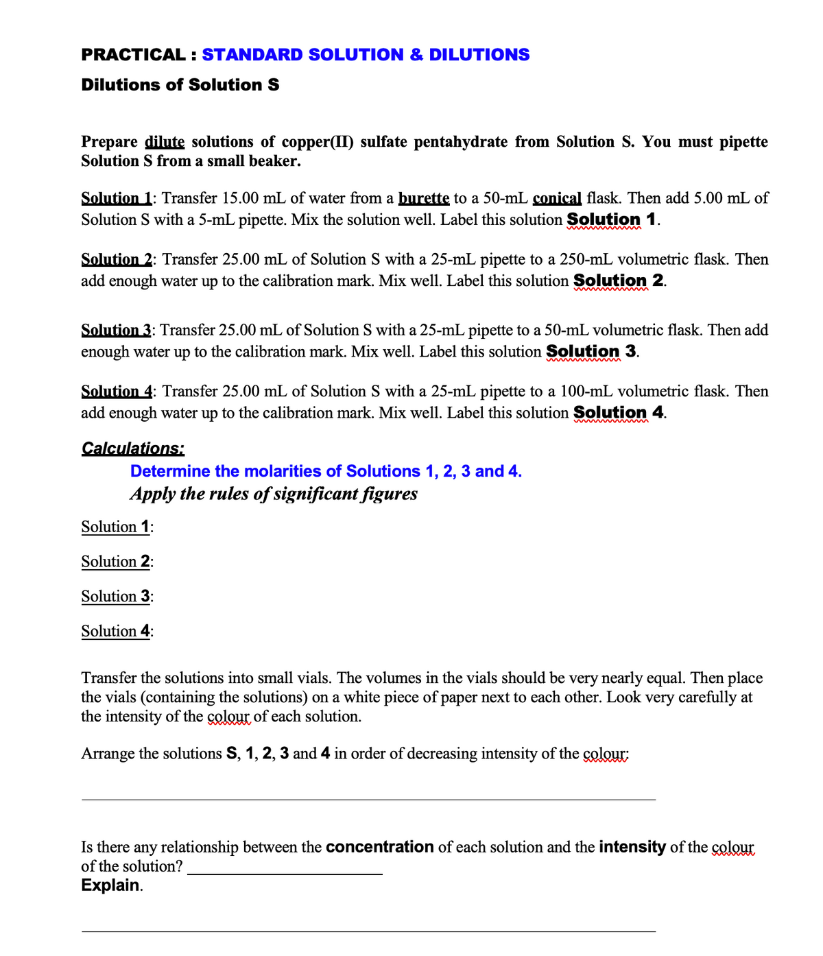 PRACTICAL: STANDARD SOLUTION & DILUTIONS
Dilutions of Solution S
Prepare dilute solutions of copper(II) sulfate pentahydrate from Solution S. You must pipette
Solution S from a small beaker.
Solution 1: Transfer 15.00 mL of water from a burette to a 50-mL conical flask. Then add 5.00 mL of
Solution S with a 5-mL pipette. Mix the solution well. Label this solution Solution 1.
Solution 2: Transfer 25.00 mL of Solution S with a 25-mL pipette to a 250-mL volumetric flask. Then
add enough water up to the calibration mark. Mix well. Label this solution Solution 2.
Solution 3: Transfer 25.00 mL of Solution S with a 25-mL pipette to a 50-mL volumetric flask. Then add
enough water up to the calibration mark. Mix well. Label this solution Solution 3.
Solution 4: Transfer 25.00 mL of Solution S with a 25-mL pipette to a 100-mL volumetric flask. Then
add enough water up to the calibration mark. Mix well. Label this solution Solution 4.
Calculations:
Determine the molarities of Solutions 1, 2, 3 and 4.
Apply the rules of significant figures
Solution 1:
Solution 2:
Solution 3:
Solution 4:
Transfer the solutions into small vials. The volumes in the vials should be very nearly equal. Then place
the vials (containing the solutions) on a white piece of paper next to each other. Look very carefully at
the intensity of the colour of each solution.
Arrange the solutions S, 1, 2, 3 and 4 in order of decreasing intensity of the colour:
Is there any relationship between the concentration of each solution and the intensity of the colour
of the solution?
Explain.
