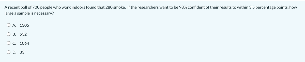 A recent poll of 700 people who work indoors found that 280 smoke. If the researchers want to be 98% confident of their results to within 3.5 percentage points, how
large a sample is necessary?
А. 1305
В. 532
О С. 1064
O D. 33
