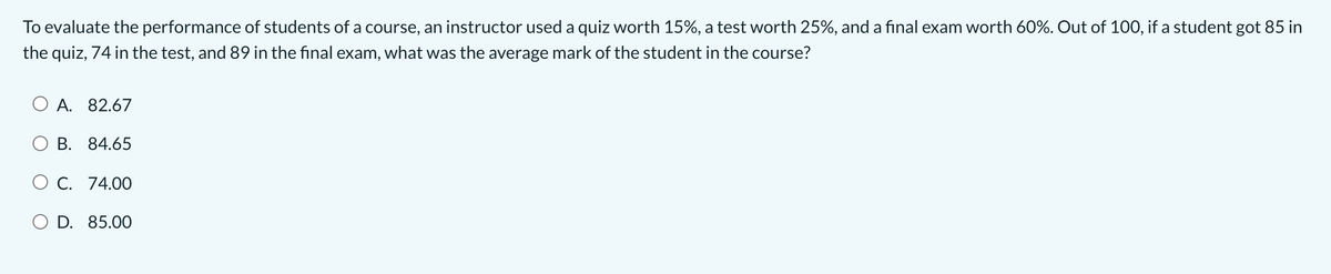 To evaluate the performance of students of a course, an instructor used a quiz worth 15%, a test worth 25%, and a final exam worth 60%. Out of 100, if a student got 85 in
the quiz, 74 in the test, and 89 in the final exam, what was the average mark of the student in the course?
O A. 82.67
O B. 84.65
O C. 74.00
O D. 85.00
