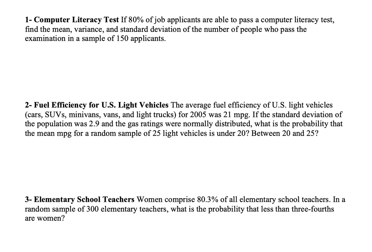 1- Computer Literacy Test If 80% of job applicants are able to pass a computer literacy test,
find the mean, variance, and standard deviation of the number of people who pass the
examination in a sample of 150 applicants.
2- Fuel Efficiency for U.S. Light Vehicles The average fuel efficiency of U.S. light vehicles
(cars, SUVS, minivans, vans, and light trucks) for 2005 was 21 mpg. If the standard deviation of
the population was 2.9 and the gas ratings were normally distributed, what is the probability that
the mean mpg for a random sample of 25 light vehicles is under 20? Between 20 and 25?
3- Elementary School Teachers Women comprise 80.3% of all elementary school teachers. In a
random sample of 300 elementary
chers, what is the probability that less than three-fourths
are women?
