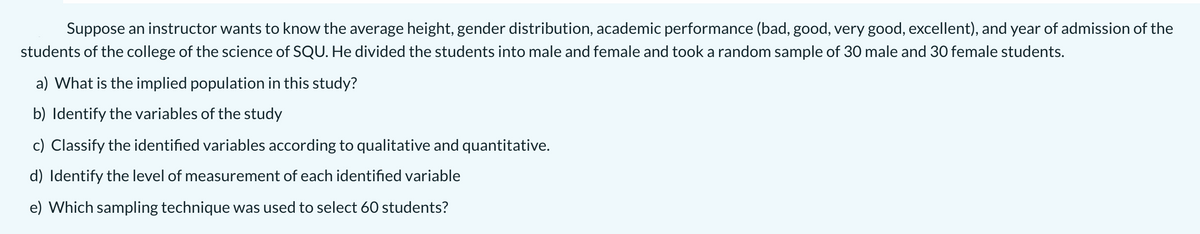 Suppose an instructor wants to know the average height, gender distribution, academic performance (bad, good, very good, excellent), and year of admission of the
students of the college of the science of SQU. He divided the students into male and female and took a random sample of 30 male and 30 female students.
a) What is the implied population in this study?
b) Identify the variables of the study
c) Classify the identified variables according to qualitative and quantitative.
d) Identify the level of measurement of each identified variable
e) Which sampling technique was used to select 60 students?
