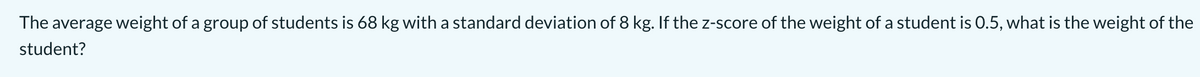 The average weight of a group of students is 68 kg with a standard deviation of 8 kg. If the z-score of the weight of a student is 0.5, what is the weight of the
student?
