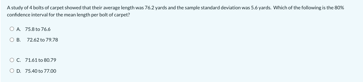 A study of 4 bolts of carpet showed that their average length was 76.2 yards and the sample standard deviation was 5.6 yards. Which of the following is the 80%
confidence interval for the mean length per bolt of carpet?
O A. 75.8 to 76.6
O B.
72.62 to 79.78
O C. 71.61 to 80.79
D. 75.40 to 77.00
