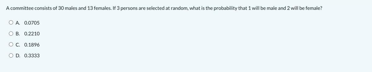 A committee consists of 30 males and 13 females. If 3 persons are selected at random, what is the probability that 1 will be male and 2 will be female?
A. 0.0705
O B. 0.221O
O C. 0.1896
O D. 0.3333
