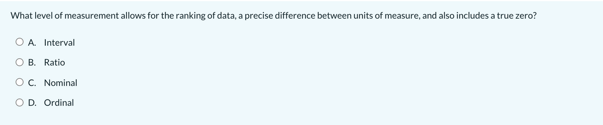 What level of measurement allows for the ranking of data, a precise difference between units of measure, and also includes a true zero?
A. Interval
B. Ratio
O c. Nominal
O D. Ordinal
