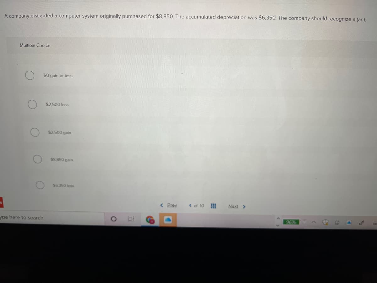 A company discarded a computer system originally purchased for $8,850. The accumulated depreciation was $6,350. The company should recognize a (an):
Multiple Choice
$0 gain or loss.
$2,500 loss.
$2,500 gain.
$8.850 gain.
$6,350 loss
Prey
4 of 10
Next >
ype here to search
96%
