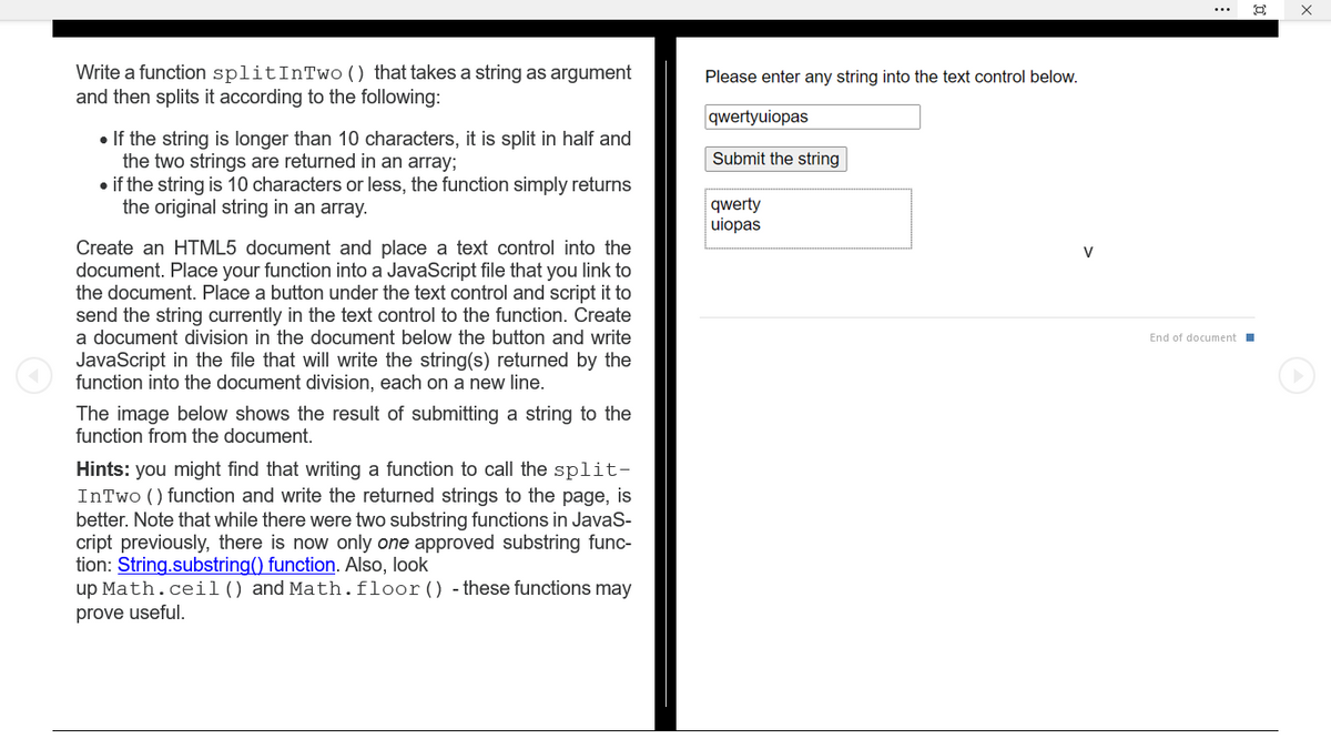 Write a function split InTwo () that takes a string as argument
and then splits it according to the following:
• If the string is longer than 10 characters, it is split in half and
the two strings are returned in an array;
• if the string is 10 characters or less, the function simply returns
the original string in an array.
Create an HTML5 document and place a text control into the
document. Place your function into a JavaScript file that you link to
the document. Place a button under the text control and script it to
send the string currently in the text control to the function. Create
a document division in the document below the button and write
JavaScript in the file that will write the string(s) returned by the
function into the document division, each on a new line.
The image below shows the result of submitting a string to the
function from the document.
Hints: you might find that writing a function to call the split-
InTwo () function and write the returned strings to the page, is
better. Note that while there were two substring functions in JavaS-
cript previously, there is now only one approved substring func-
tion: String.substring() function. Also, look
up Math.ceil() and Math.floor() - these functions may
prove useful.
Please enter any string into the text control below.
qwertyuiopas
Submit the string
qwerty
uiopas
V
End of document
O
X