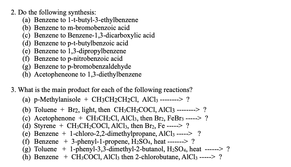 2. Do the following synthesis:
(a) Benzene to 1-t-butyl-3-ethylbenzene
(b) Benzene to m-bromobenzoic acid
(c) Benzene to Benzene-1,3-dicarboxylic acid
(d) Benzene to p-t-butylbenzoic acid
(e) Benzene to 1,3-dipropylbenzene
(f) Benzene to p-nitrobenzoic acid
(g) Benzene to p-bromobenzaldehyde
(h) Acetopheneone to 1,3-diethylbenzene
3. What is the main product for each of the following reactions?
(a) p-Methylanisole + CH3CH2CH2CI, AlCl3 --------> ?
(b) Toluene + Br2, light, then CH3CH2COCI, AIC13 --------> ?
(c) Acetophenone + CH3CH2CI, AICI3, then Br2, FeBr3 -----> ?
(d) Styrene + CH3CH2COCI, AICI3, then Br2, Fe -----> ?
(e) Benzene + 1-chloro-2,2-dimethylpropane, AlCl3 -----> ?
(f) Benzene + 3-phenyl-1-propene, H2SO4, heat -------> ?
(g) Toluene + 1-phenyl-3,3-dimethyl-2-butanol, H2SO4, heat ------> ?
(h) Benzene + CH3COCI, AlICl3 then 2-chlorobutane, AlCl3 -----> ?
