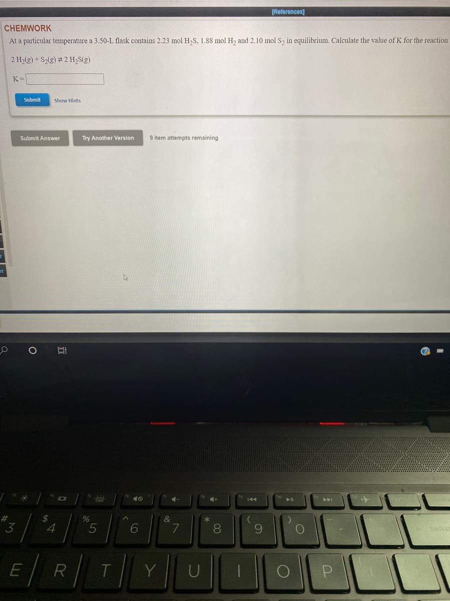 [References]
CHEMWORK
At a particular temperature a 3.50-L flask contains 2.23 mol H,S, 1.88 mol H2 and 2.10 mol S2 in equilibrium. Calculate the value of K for the reaction
2 H,(g) + S2(g) 2 H,S(g)
K=
Submit
Show Hints
Submit Answer
Try Another Version
9 item attempts remaining
144
#3
24
4
&
*
3.
6
7
8
backs
LLI
R
Y
U
