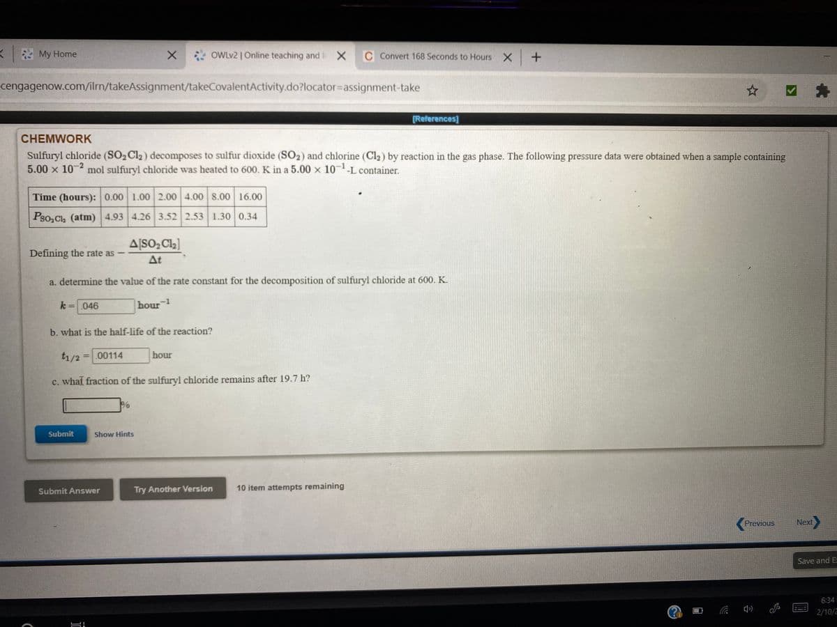 My Home
X OWLV2 | Online teaching and X
C Convert 168 Seconds to Hours X +
cengagenow.com/ilm/takeAssignment/takeCovalentActivity.do?locator=assignment-take
[References]
CHEMWORK
Sulfuryl chloride (SO2C12) decomposes to sulfur dioxide (SO2) and chlorine (Cl2) by reaction in the gas phase. The following pressure data were obtained when a sample containing
5.00 x 10- mol sulfuryl chloride was heated to 600. K in a 5.00 x 10--L container.
Time (hours): 0.00 1.00 2.00 4.00 8.00 16.00
Pso, Cl, (atm) 4.93 4.26 3.52 2.53 1.30 0.34
A[SO2 Cla]
Defining the rate as
At
a. determine the value of the rate constant for the decomposition of sulfuryl chloride at 600. K.
k=046
hour 1
b. what is the half-life of the reaction?
t1/2
=00114
hour
c. whaf fraction of the sulfuryl chloride remains after 19.7 h?
Submit
Show Hints
Submit Answer
Try Another Version
10 item attempts remaining
Previous
Next
Save and E
6:34
2/10/2
