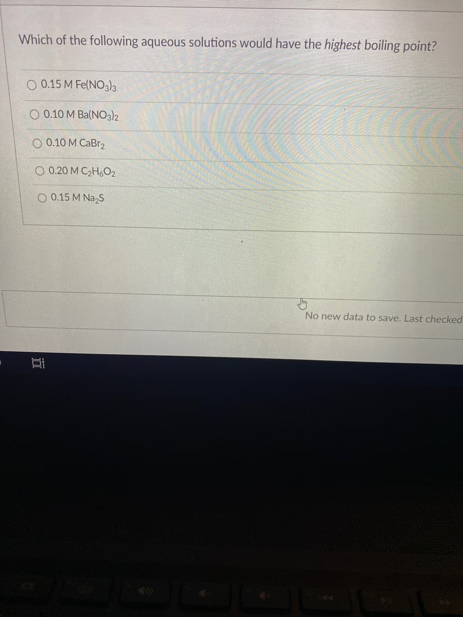 Which of the following aqueous solutions would have the highest boiling point?
O 0.15 M Fe(NOa)3
O 0.10 M Ba(N03)2
O 0.10 M CaBr2
O 0.20 M C2H,O2
O 0.15 M Na,s
No new data to save. Last checked
|近
