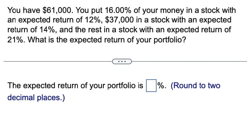 You have $61,000. You put 16.00% of your money in a stock with
an expected return of 12%, $37,000 in a stock with an expected
return of 14%, and the rest in a stock with an expected return of
21%. What is the expected return of your portfolio?
The expected return of your portfolio is ☐ %. (Round to two
decimal places.)