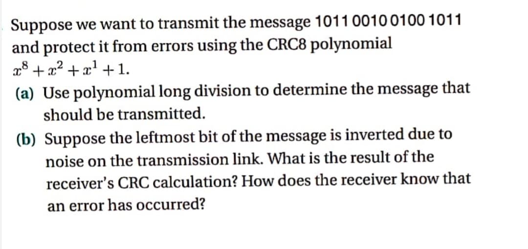 Suppose we want to transmit the message 1011 0010 0100 1011
and protect it from errors using the CRC8 polynomial
x³ + x² + x¹ + 1.
8
(a) Use polynomial long division to determine the message that
should be transmitted.
(b) Suppose the leftmost bit of the message is inverted due to
noise on the transmission link. What is the result of the
receiver's CRC calculation? How does the receiver know that
an error has occurred?