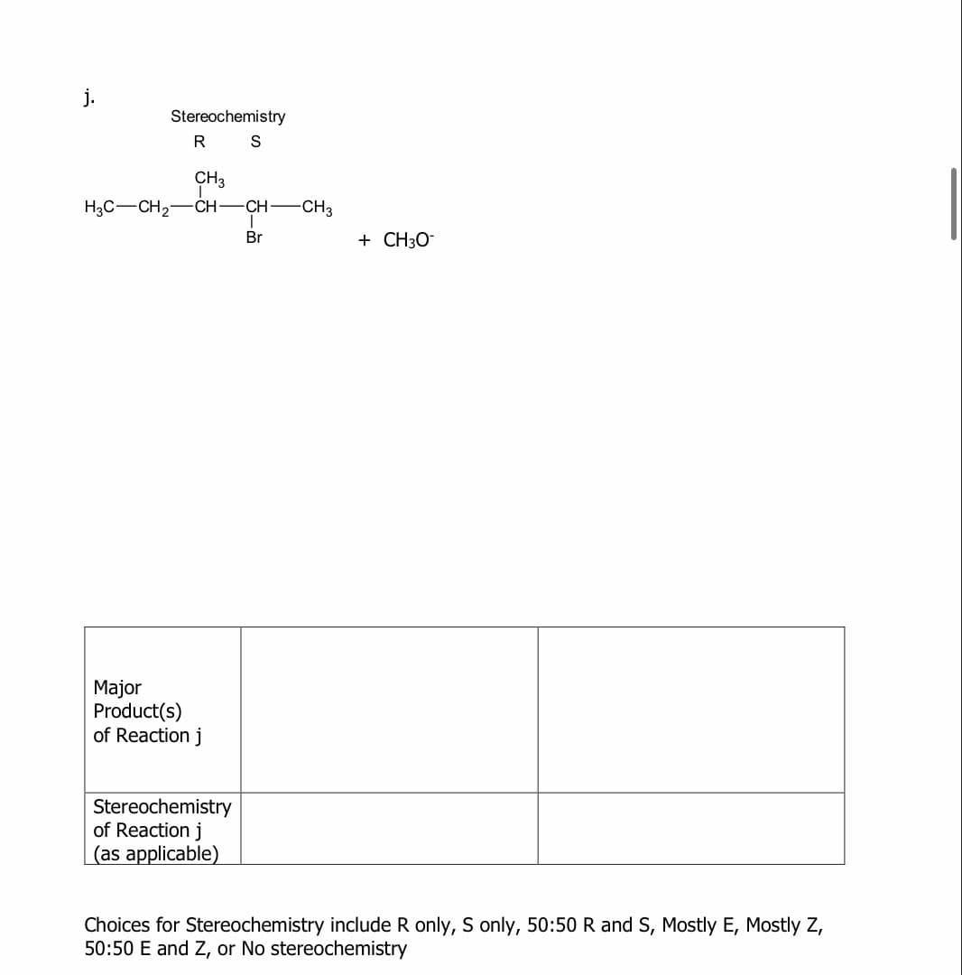 Stereochemistry
CH3
H3C-CH2-CH-CH-CH3
Br
+ CH30-
Major
Product(s)
of Reaction j
Stereochemistry
of Reaction j
(as applicable)
Choices for Stereochemistry include R only, S only, 50:50 R and S, Mostly E, Mostly Z,
50:50 E and Z, or No stereochemistry
