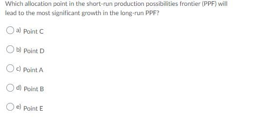 Which allocation point in the short-run production possibilities frontier (PPF) will
lead to the most significant growth in the long-run PPF?
O a) Point C
O b) Point D
Oc) Point A
Od) Point B
O e) Point E
